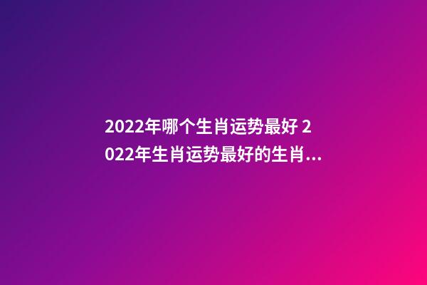 2022年哪个生肖运势最好 2022年生肖运势最好的生肖是什么 虎年运势2022年运势12生肖，牛年运势2022 年运势12生肖运势-第1张-观点-玄机派